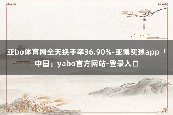 亚bo体育网全天换手率36.90%-亚博买球app「中国」yabo官方网站-登录入口