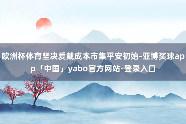 欧洲杯体育坚决爱戴成本市集平安初始-亚博买球app「中国」yabo官方网站-登录入口