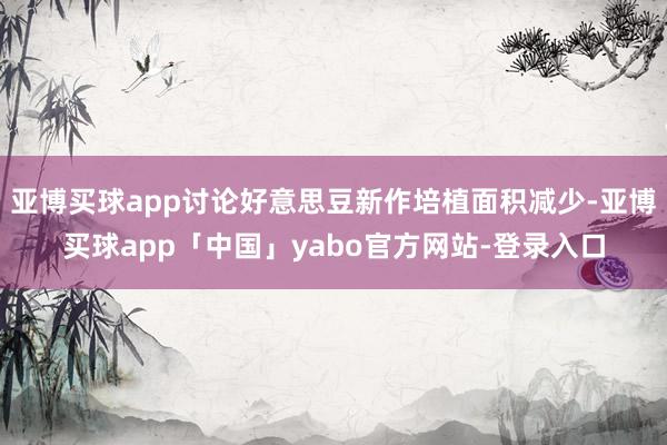 亚博买球app讨论好意思豆新作培植面积减少-亚博买球app「中国」yabo官方网站-登录入口