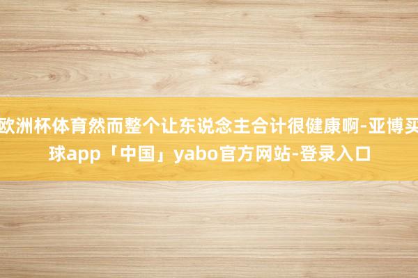 欧洲杯体育然而整个让东说念主合计很健康啊-亚博买球app「中国」yabo官方网站-登录入口