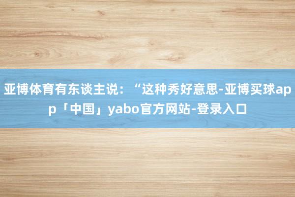 亚博体育有东谈主说：“这种秀好意思-亚博买球app「中国」yabo官方网站-登录入口