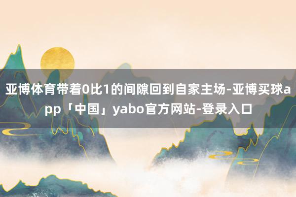 亚博体育带着0比1的间隙回到自家主场-亚博买球app「中国」yabo官方网站-登录入口