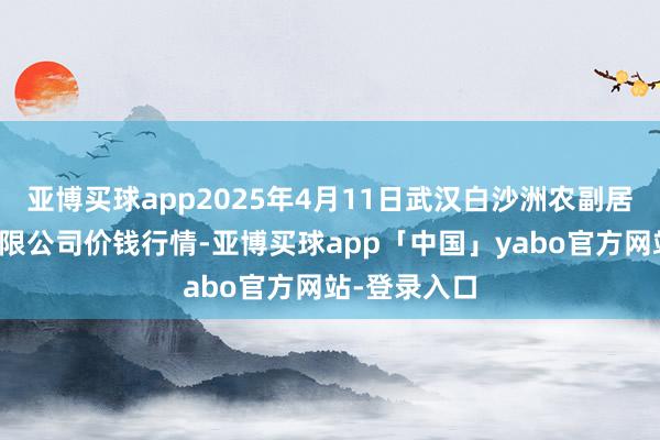 亚博买球app2025年4月11日武汉白沙洲农副居品大市集有限公司价钱行情-亚博买球app「中国」yabo官方网站-登录入口