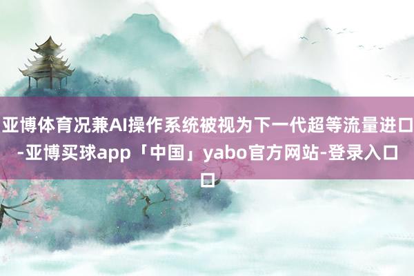 亚博体育况兼AI操作系统被视为下一代超等流量进口-亚博买球app「中国」yabo官方网站-登录入口