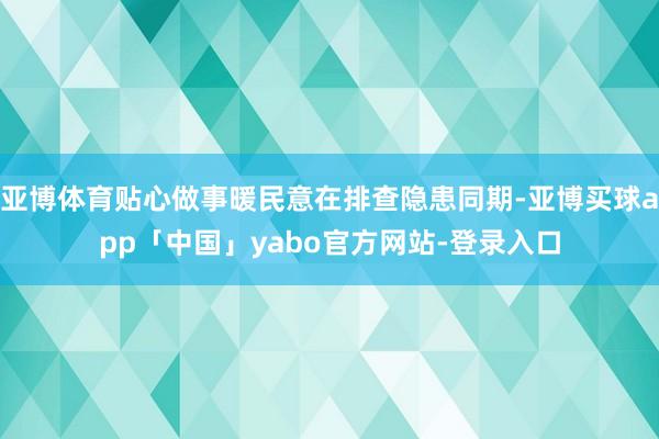 亚博体育贴心做事暖民意在排查隐患同期-亚博买球app「中国」yabo官方网站-登录入口