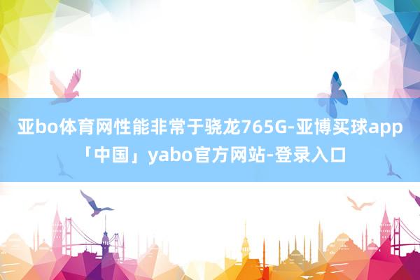 亚bo体育网性能非常于骁龙765G-亚博买球app「中国」yabo官方网站-登录入口