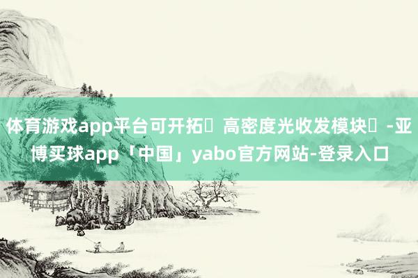 体育游戏app平台可开拓‌高密度光收发模块‌-亚博买球app「中国」yabo官方网站-登录入口
