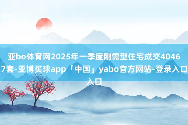 亚bo体育网2025年一季度刚需型住宅成交40467套-亚博买球app「中国」yabo官方网站-登录入口